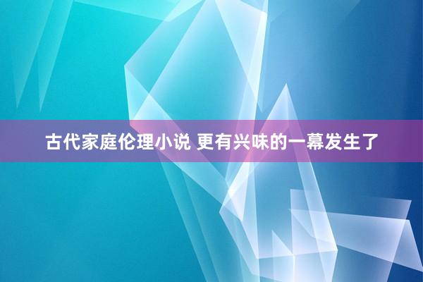 古代家庭伦理小说 更有兴味的一幕发生了