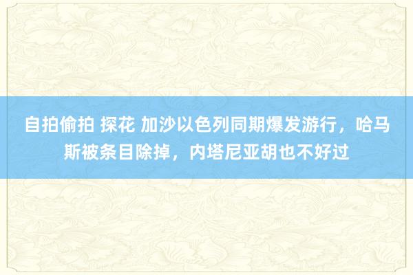 自拍偷拍 探花 加沙以色列同期爆发游行，哈马斯被条目除掉，内塔尼亚胡也不好过