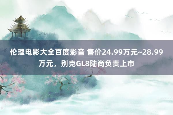 伦理电影大全百度影音 售价24.99万元~28.99万元，别克GL8陆尚负责上市