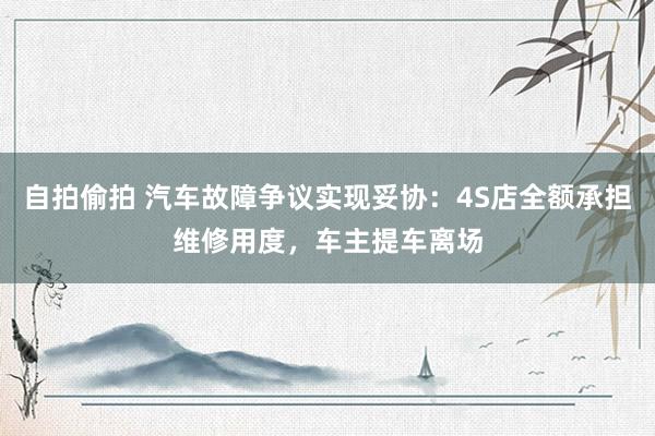 自拍偷拍 汽车故障争议实现妥协：4S店全额承担维修用度，车主提车离场