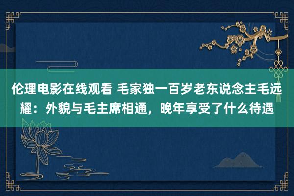 伦理电影在线观看 毛家独一百岁老东说念主毛远耀：外貌与毛主席相通，晚年享受了什么待遇