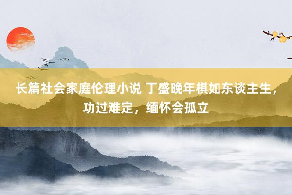 长篇社会家庭伦理小说 丁盛晚年棋如东谈主生，功过难定，缅怀会孤立