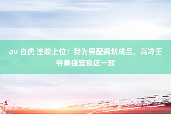 av 白虎 逆袭上位！我为男配规划成后，高冷王爷竟独宠我这一款