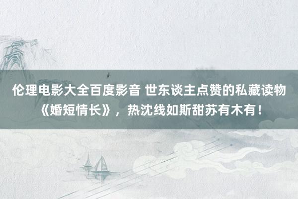 伦理电影大全百度影音 世东谈主点赞的私藏读物《婚短情长》，热沈线如斯甜苏有木有！