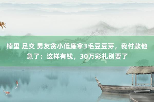 楠里 足交 男友贪小低廉拿3毛豆豆芽，我付款他急了：这样有钱，30万彩礼别要了