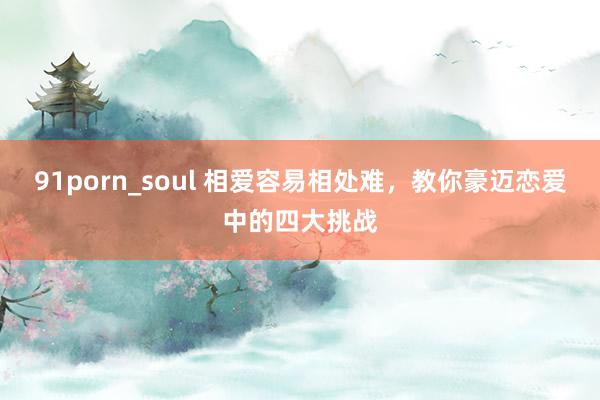 91porn_soul 相爱容易相处难，教你豪迈恋爱中的四大挑战
