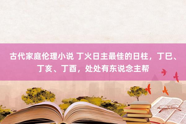 古代家庭伦理小说 丁火日主最佳的日柱，丁巳、丁亥、丁酉，处处有东说念主帮