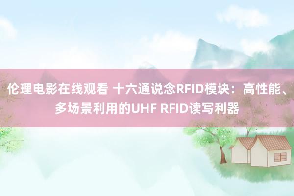 伦理电影在线观看 十六通说念RFID模块：高性能、多场景利用的UHF RFID读写利器