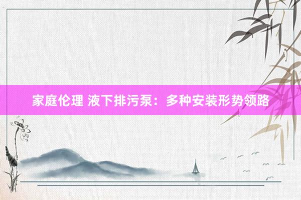 家庭伦理 液下排污泵：多种安装形势领路
