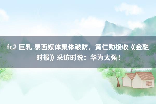 fc2 巨乳 泰西媒体集体破防，黄仁勋接收《金融时报》采访时说：华为太强！