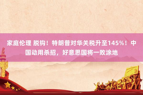 家庭伦理 脱钩！特朗普对华关税升至145%！中国动用杀招，好意思国将一败涂地
