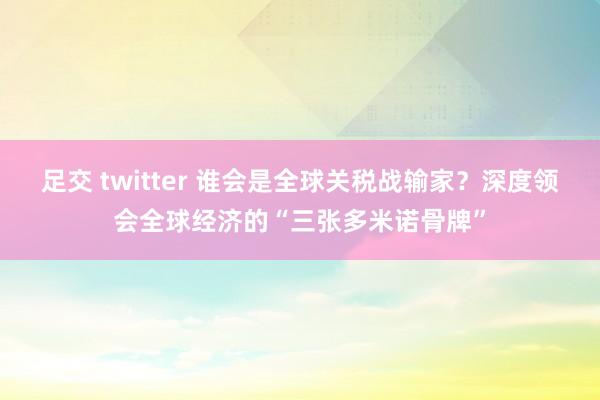 足交 twitter 谁会是全球关税战输家？深度领会全球经济的“三张多米诺骨牌”