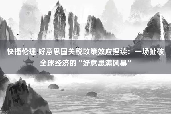 快播伦理 好意思国关税政策效应捏续：一场扯破全球经济的“好意思满风暴”