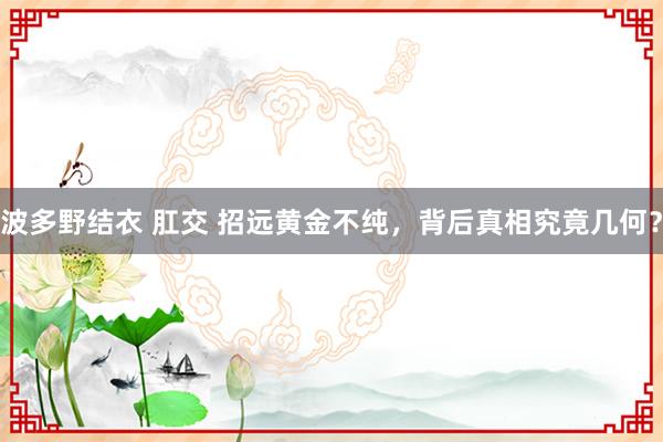 波多野结衣 肛交 招远黄金不纯，背后真相究竟几何？