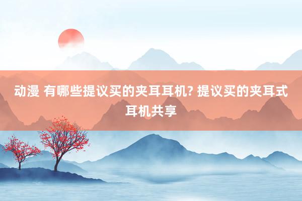 动漫 有哪些提议买的夹耳耳机? 提议买的夹耳式耳机共享