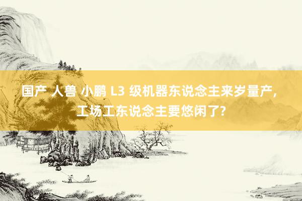 国产 人兽 小鹏 L3 级机器东说念主来岁量产， 工场工东说念主要悠闲了?