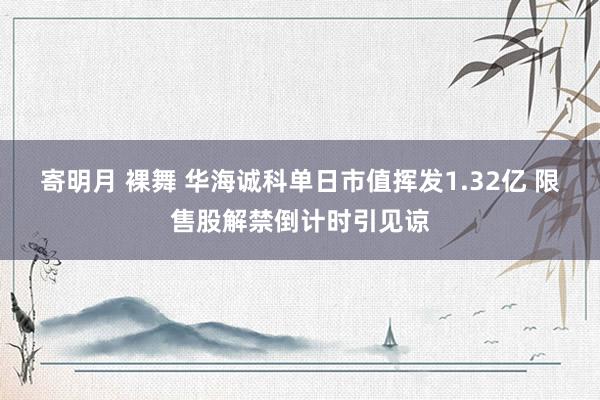 寄明月 裸舞 华海诚科单日市值挥发1.32亿 限售股解禁倒计时引见谅