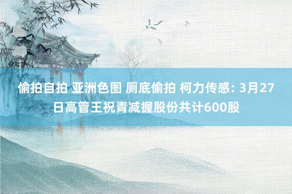 偷拍自拍 亚洲色图 厕底偷拍 柯力传感: 3月27日高管王祝青减握股份共计600股