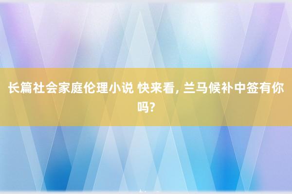 长篇社会家庭伦理小说 快来看， 兰马候补中签有你吗?
