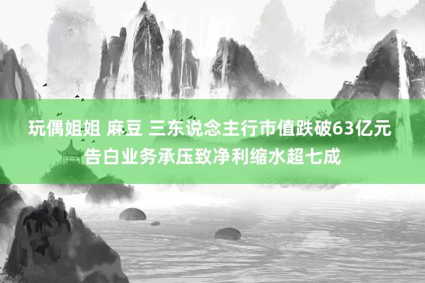 玩偶姐姐 麻豆 三东说念主行市值跌破63亿元 告白业务承压致净利缩水超七成