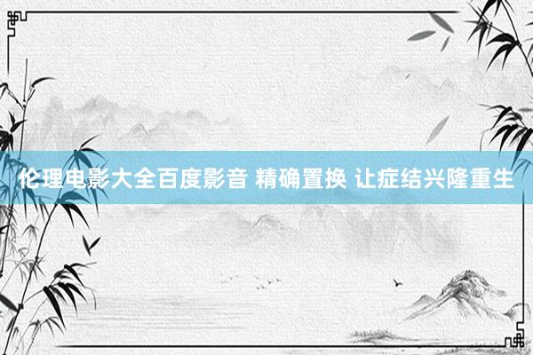 伦理电影大全百度影音 精确置换 让症结兴隆重生