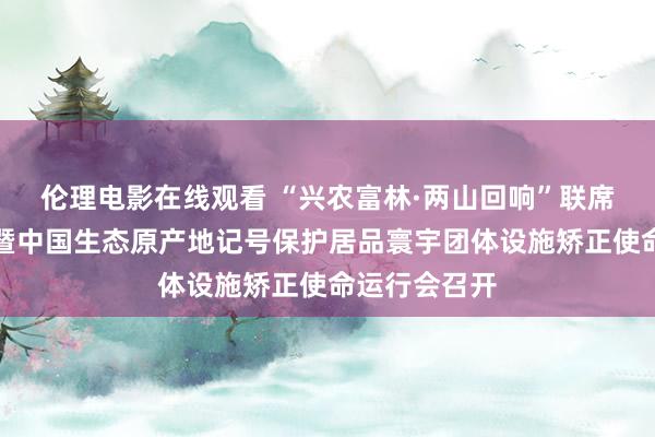 伦理电影在线观看 “兴农富林·两山回响”联席使命推动会暨中国生态原产地记号保护居品寰宇团体设施矫正使命运行会召开
