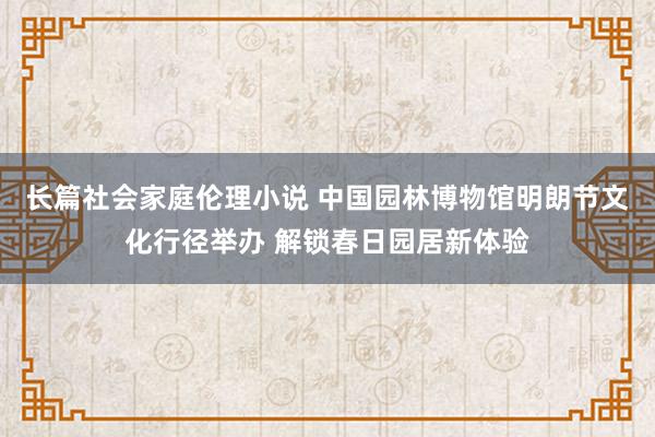 长篇社会家庭伦理小说 中国园林博物馆明朗节文化行径举办 解锁春日园居新体验