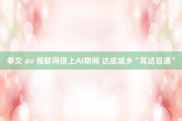 拳交 av 视联网搭上AI期间 达成城乡“耳达目通”