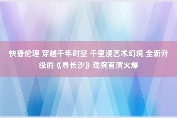 快播伦理 穿越千年时空 千里浸艺术幻境 全新升级的《寻长沙》戏院首演火爆