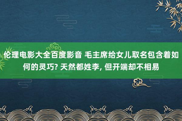 伦理电影大全百度影音 毛主席给女儿取名包含着如何的灵巧? 天然都姓李， 但开端却不相易