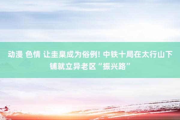 动漫 色情 让圭臬成为俗例! 中铁十局在太行山下铺就立异老区“振兴路”