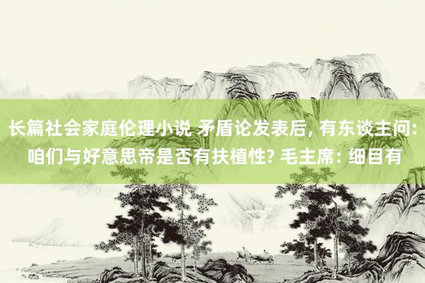 长篇社会家庭伦理小说 矛盾论发表后， 有东谈主问: 咱们与好意思帝是否有扶植性? 毛主席: 细目有