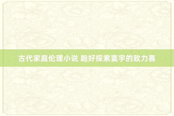 古代家庭伦理小说 跑好探索寰宇的致力赛