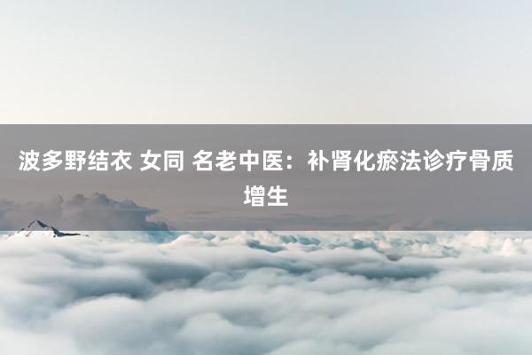 波多野结衣 女同 名老中医：补肾化瘀法诊疗骨质增生