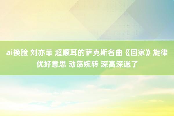 ai换脸 刘亦菲 超顺耳的萨克斯名曲《回家》旋律优好意思 动荡婉转 深高深迷了