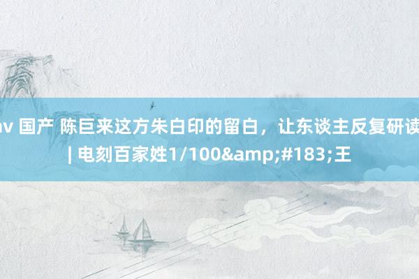 av 国产 陈巨来这方朱白印的留白，让东谈主反复研读 | 电刻百家姓1/100&#183;王