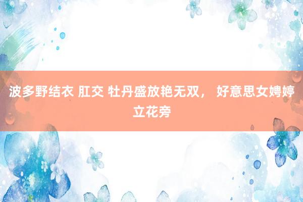 波多野结衣 肛交 牡丹盛放艳无双， 好意思女娉婷立花旁