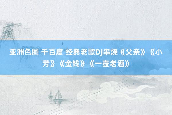 亚洲色图 千百度 经典老歌DJ串烧《父亲》《小芳》《金钱》《一壶老酒》