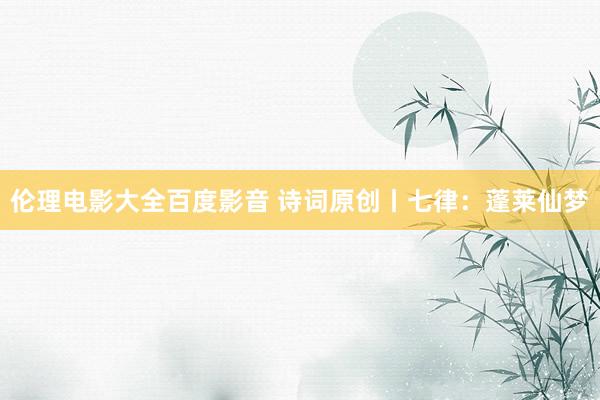 伦理电影大全百度影音 诗词原创丨七律：蓬莱仙梦