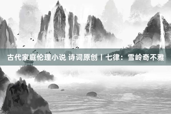 古代家庭伦理小说 诗词原创丨七律：雪岭奇不雅