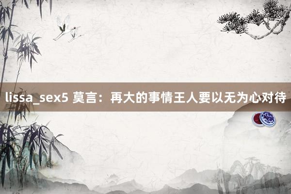 lissa_sex5 莫言：再大的事情王人要以无为心对待