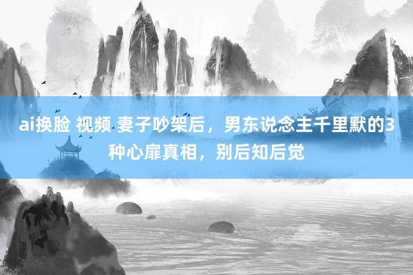 ai换脸 视频 妻子吵架后，男东说念主千里默的3种心扉真相，别后知后觉