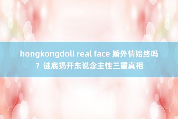 hongkongdoll real face 婚外情始终吗？谜底揭开东说念主性三重真相