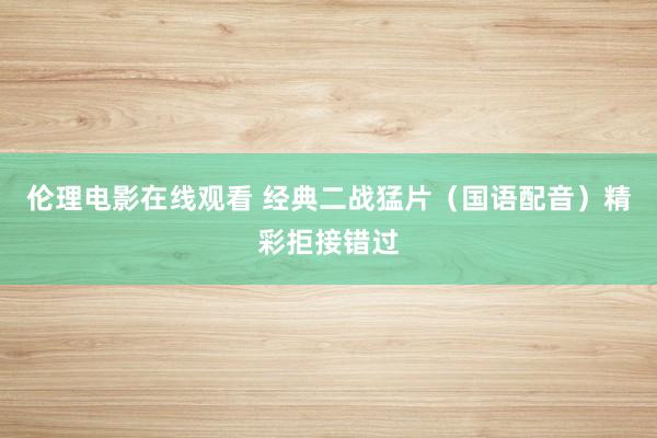伦理电影在线观看 经典二战猛片（国语配音）精彩拒接错过