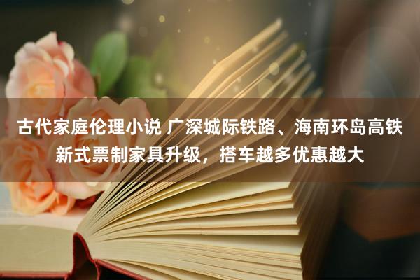 古代家庭伦理小说 广深城际铁路、海南环岛高铁新式票制家具升级，搭车越多优惠越大